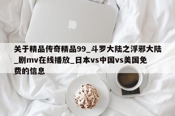关于精品传奇精品99_斗罗大陆之浮邪大陆_剧mv在线播放_日本vs中国vs美国免费的信息