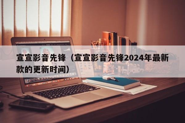 宣宣影音先锋（宣宣影音先锋2024年最新款的更新时间）