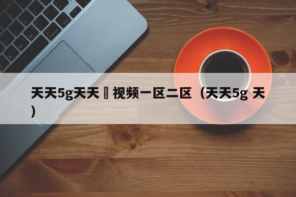 天天5g天天奭视频一区二区（天天5g 天）