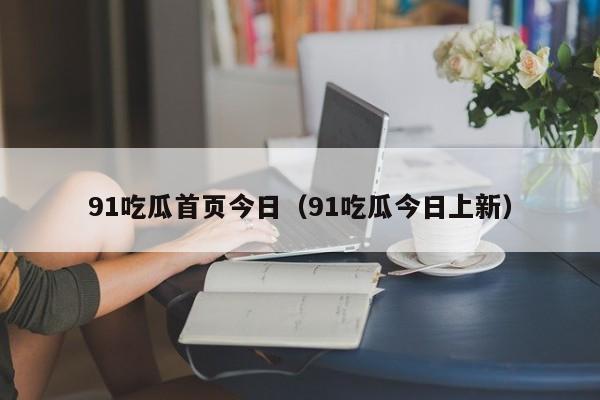 91吃瓜首页今日（91吃瓜今日上新）