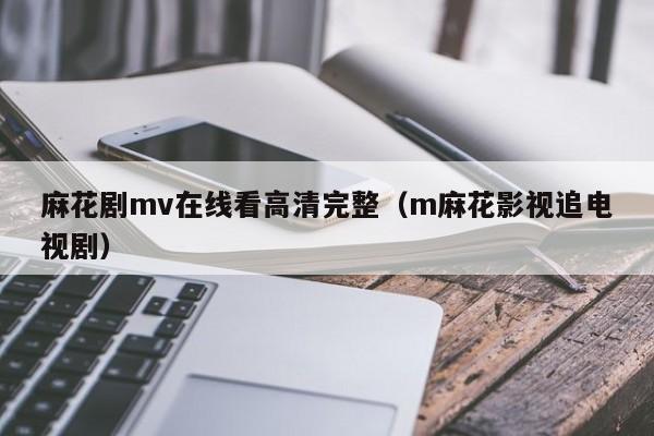 麻花剧mv在线看高清完整（m麻花影视追电视剧）