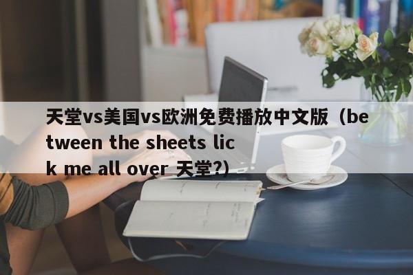 天堂vs美国vs欧洲免费播放中文版（between the sheets lick me all over 天堂?）