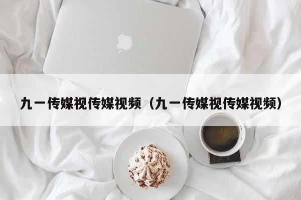九一传媒视传媒视频（九一传媒视传媒视频）