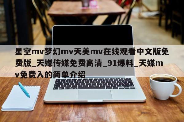 星空mv梦幻mv天美mv在线观看中文版免费版_天媒传媒免费高清_91爆料_天媒mv免费入的简单介绍