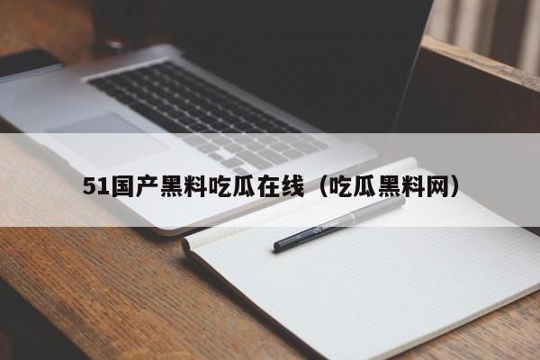 51国产黑料吃瓜在线（吃瓜黑料网）