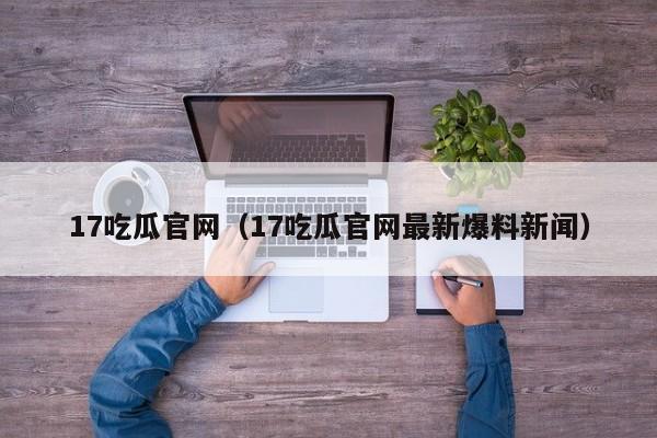 17吃瓜官网（17吃瓜官网最新爆料新闻）