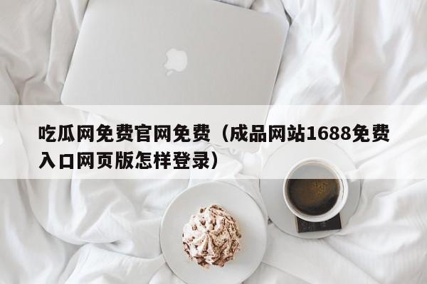 吃瓜网免费官网免费（成品网站1688免费入口网页版怎样登录）