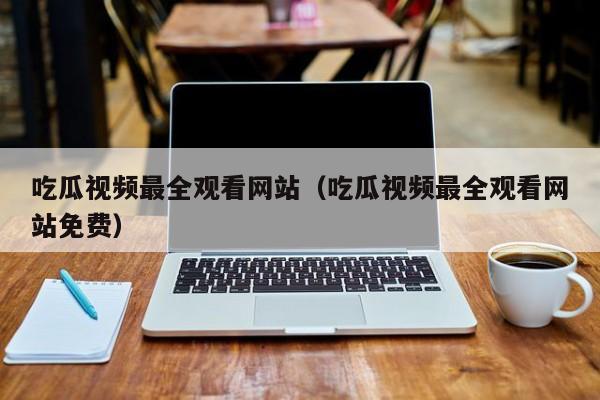 吃瓜视频最全观看网站（吃瓜视频最全观看网站免费）