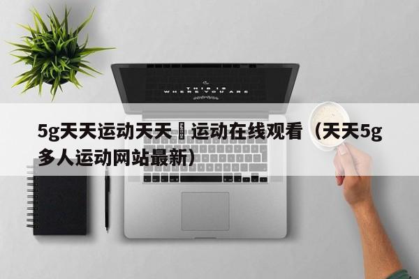 5g天天运动天天奭运动在线观看（天天5g多人运动网站最新）