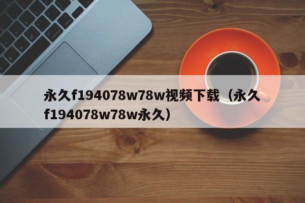 永久f194078w78w视频下载（永久f194078w78w永久）