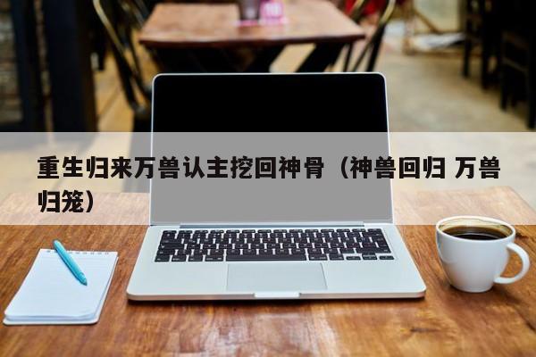 重生归来万兽认主挖回神骨（神兽回归 万兽归笼）